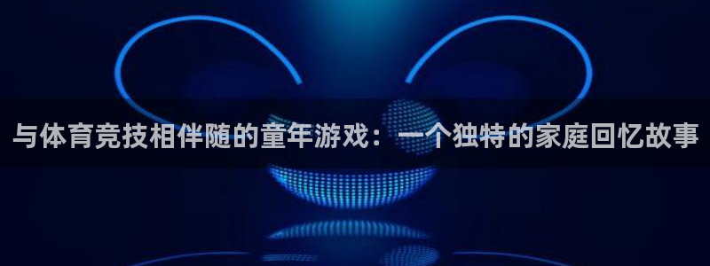 乐视体育李大龙：与体育竞技相伴随的童年游戏：一个独特的家庭回忆故事